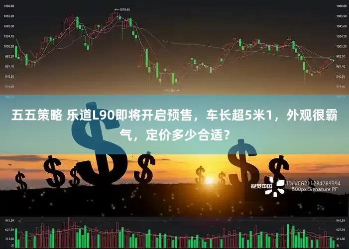 五五策略 乐道L90即将开启预售，车长超5米1，外观很霸气，定价多少合适？