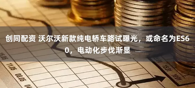 创同配资 沃尔沃新款纯电轿车路试曝光，或命名为ES60，电动化步伐渐显