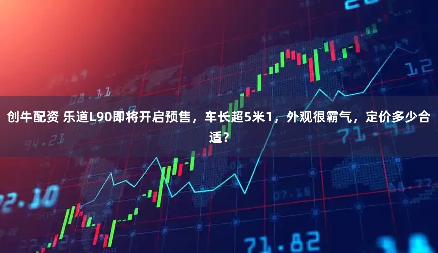 创牛配资 乐道L90即将开启预售，车长超5米1，外观很霸气，定价多少合适？