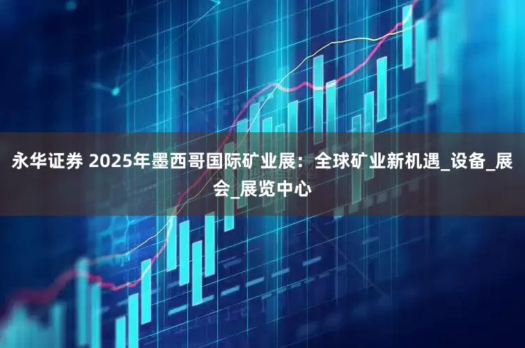 永华证券 2025年墨西哥国际矿业展：全球矿业新机遇_设备_展会_展览中心