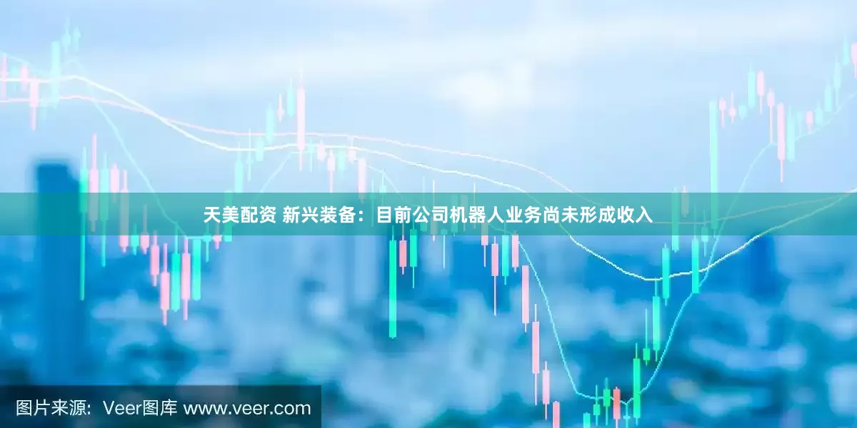 天美配资 新兴装备：目前公司机器人业务尚未形成收入