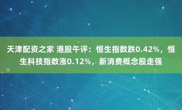 天津配资之家 港股午评：恒生指数跌0.42%，恒生科技指数涨0.12%，新消费概念股走强