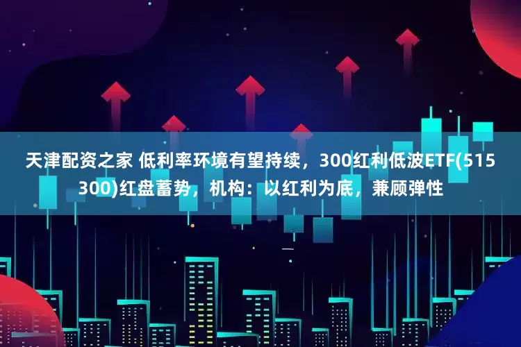 天津配资之家 低利率环境有望持续，300红利低波ETF(515300)红盘蓄势，机构：以红利为底，兼顾弹性