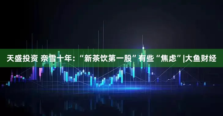 天盛投资 奈雪十年: “新茶饮第一股”有些“焦虑”|大鱼财经