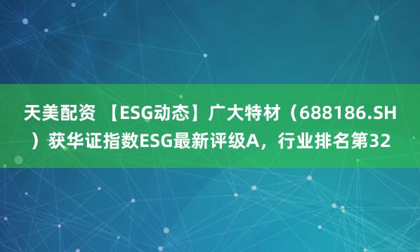 天美配资 【ESG动态】广大特材（688186.SH）获华证指数ESG最新评级A，行业排名第32