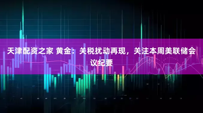 天津配资之家 黄金：关税扰动再现，关注本周美联储会议纪要