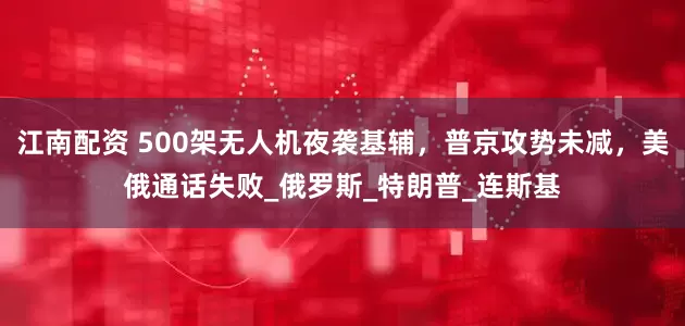 江南配资 500架无人机夜袭基辅，普京攻势未减，美俄通话失败_俄罗斯_特朗普_连斯基