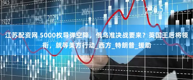 江苏配资网 5000枚导弹空降，俄乌准决战要来？英国王后将领衔，就等美方行动_西方_特朗普_援助