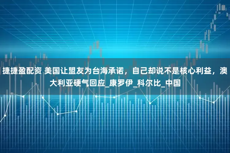 捷捷盈配资 美国让盟友为台海承诺，自己却说不是核心利益，澳大利亚硬气回应_康罗伊_科尔比_中国