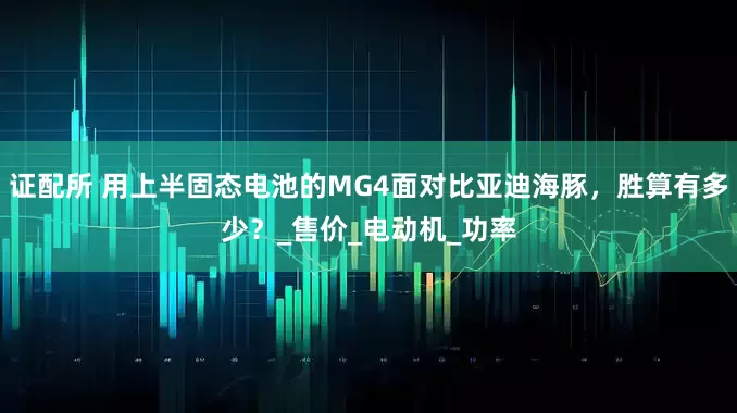 证配所 用上半固态电池的MG4面对比亚迪海豚，胜算有多少？_售价_电动机_功率