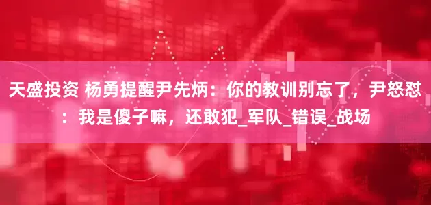 天盛投资 杨勇提醒尹先炳：你的教训别忘了，尹怒怼：我是傻子嘛，还敢犯_军队_错误_战场