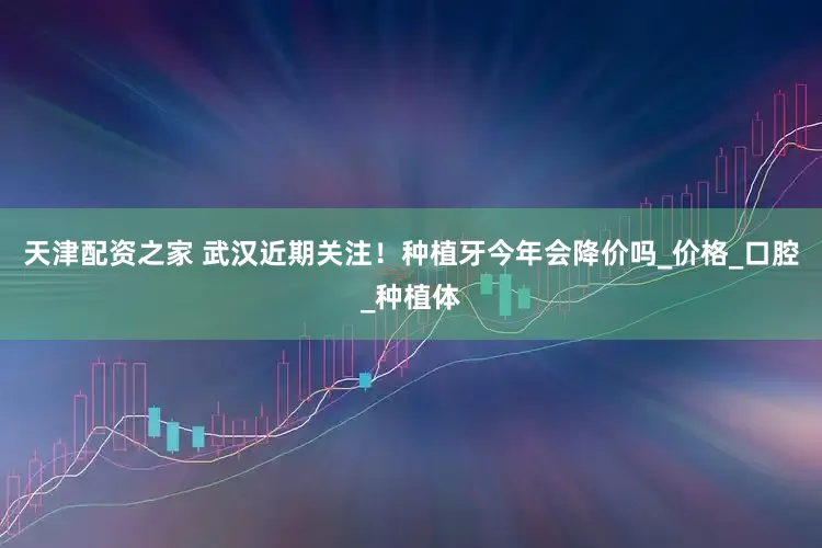 天津配资之家 武汉近期关注！种植牙今年会降价吗_价格_口腔_种植体