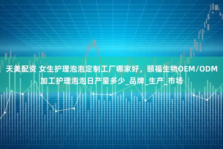 天美配资 女生护理泡泡定制工厂哪家好，颐福生物OEM/ODM加工护理泡泡日产量多少_品牌_生产_市场