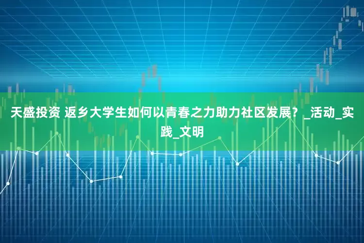 天盛投资 返乡大学生如何以青春之力助力社区发展？_活动_实践_文明