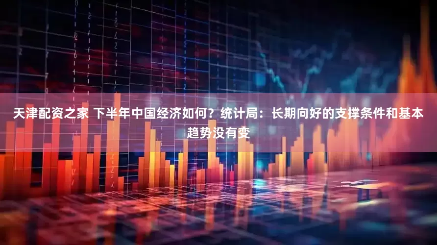 天津配资之家 下半年中国经济如何？统计局：长期向好的支撑条件和基本趋势没有变