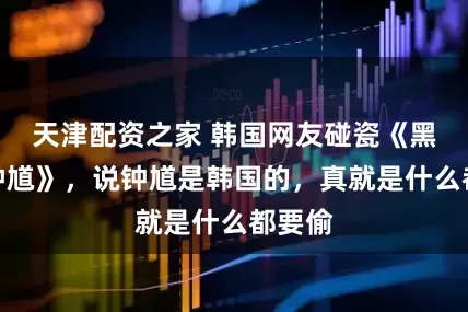 天津配资之家 韩国网友碰瓷《黑神话钟馗》，说钟馗是韩国的，真就是什么都要偷