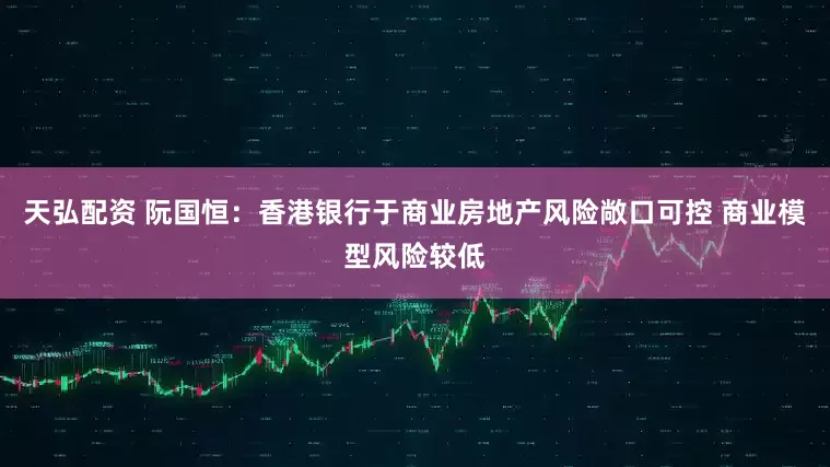 天弘配资 阮国恒：香港银行于商业房地产风险敞口可控 商业模型风险较低