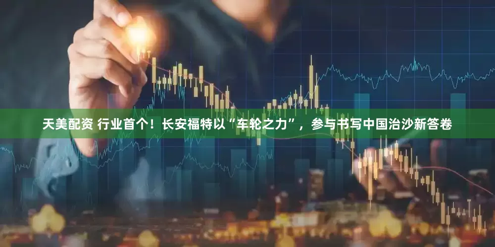 天美配资 行业首个！长安福特以“车轮之力”，参与书写中国治沙新答卷