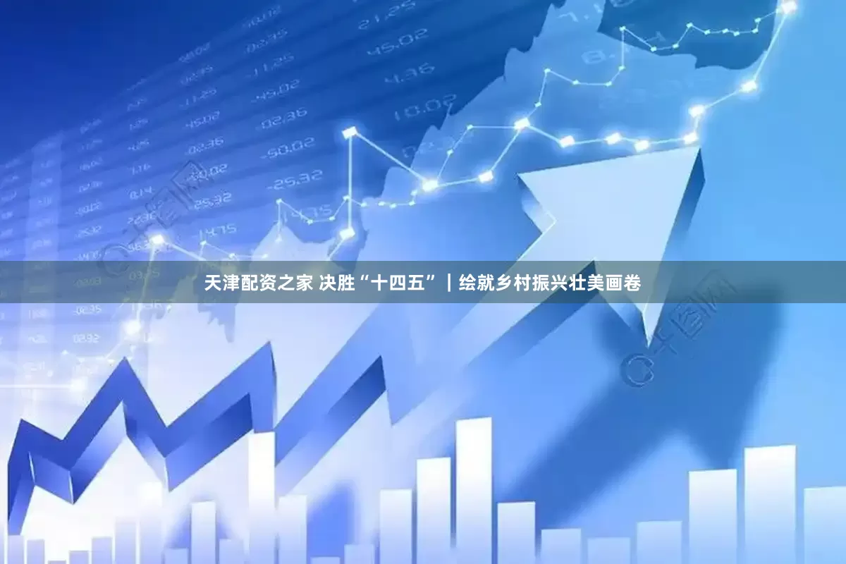 天津配资之家 决胜“十四五”｜绘就乡村振兴壮美画卷