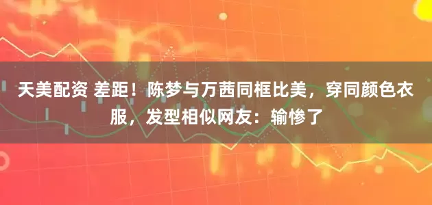 天美配资 差距!陈梦与万茜同框比美,穿同颜色衣服,发型相似网友:输惨了
