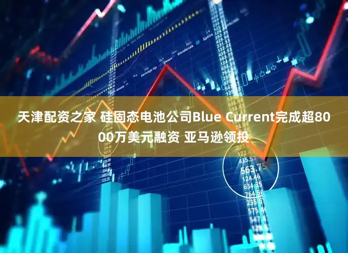 天津配资之家 硅固态电池公司Blue Current完成超8000万美元融资 亚马逊领投