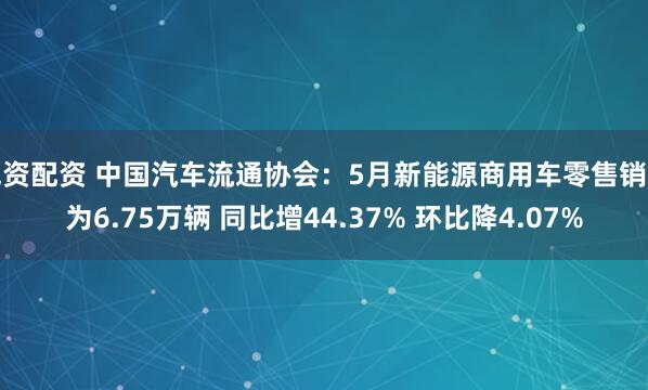 威资配资 中国汽车流通协会：5月新能源商用车零售销量为6.75万辆 同比增44.37% 环比降4.07%