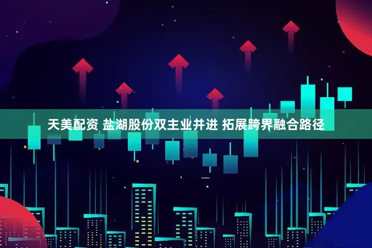 天美配资 盐湖股份双主业并进 拓展跨界融合路径