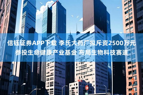 信钰证券APP下载 李氏大药厂拟斥资2500万元参投生命健康产业基金 布局生物科技赛道
